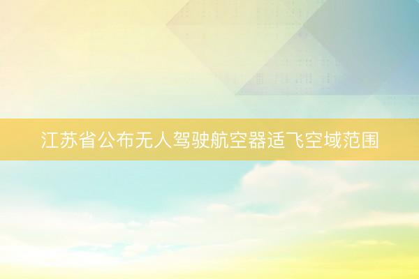 江苏省公布无人驾驶航空器适飞空域范围