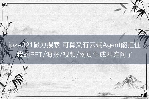 ipz-921磁力搜索 可算又有云端Agent能扛住我的PPT/海报/视频/网页生成四连问了