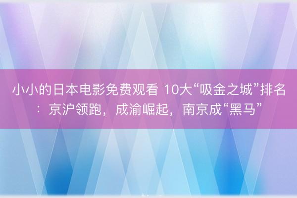小小的日本电影免费观看 10大“吸金之城”排名：京沪领跑，成渝崛起，南京成“黑马”