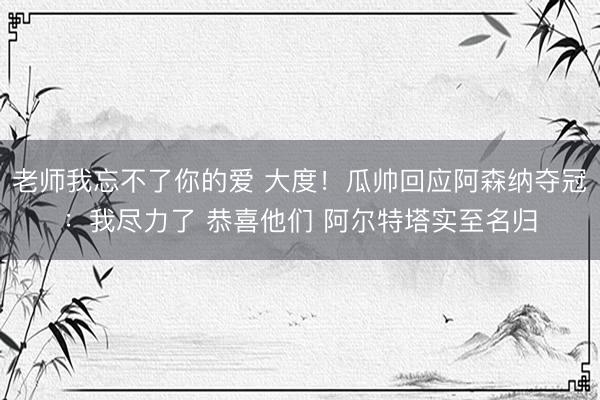 老师我忘不了你的爱 大度！瓜帅回应阿森纳夺冠：我尽力了 恭喜他们 阿尔特塔实至名归