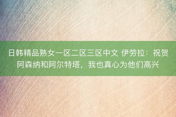 日韩精品熟女一区二区三区中文 伊劳拉：祝贺阿森纳和阿尔特塔，我也真心为他们高兴