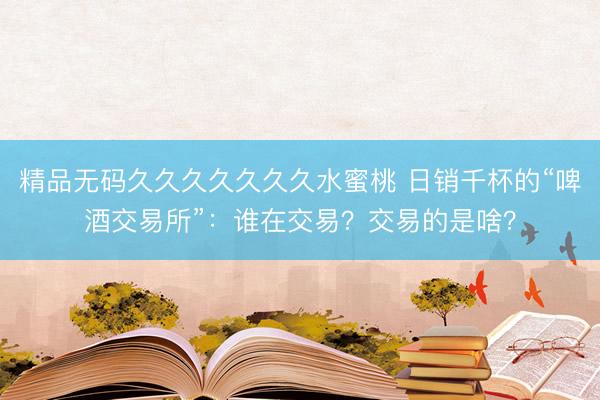 精品无码久久久久久久久水蜜桃 日销千杯的“啤酒交易所”：谁在交易？交易的是啥？