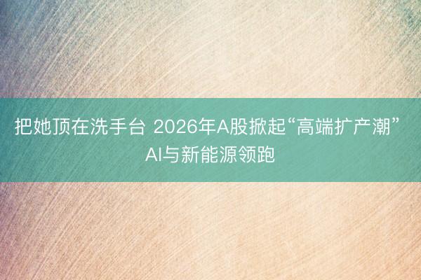把她顶在洗手台 2026年A股掀起“高端扩产潮” AI与新能源领跑