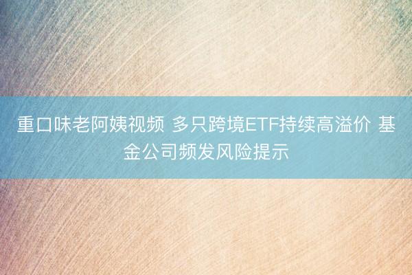 重口味老阿姨视频 多只跨境ETF持续高溢价 基金公司频发风险提示