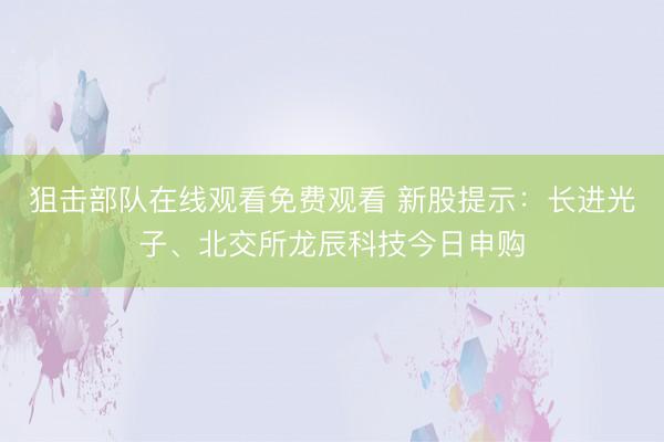 狙击部队在线观看免费观看 新股提示：长进光子、北交所龙辰科技今日申购