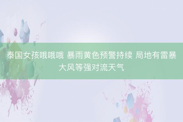 泰国女孩哦哦哦 暴雨黄色预警持续 局地有雷暴大风等强对流天气