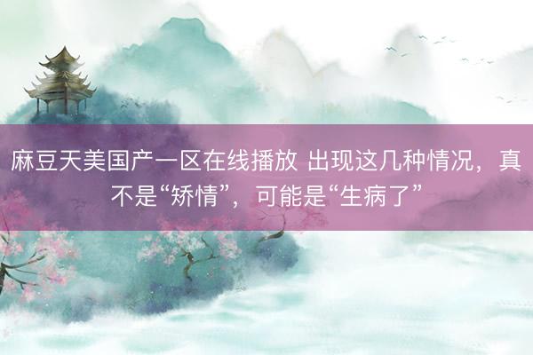 麻豆天美国产一区在线播放 出现这几种情况，真不是“矫情”，可能是“生病了”