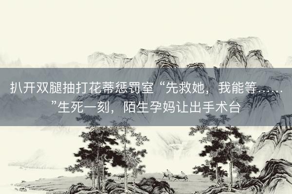 扒开双腿抽打花蒂惩罚室 “先救她，我能等……”生死一刻，陌生孕妈让出手术台