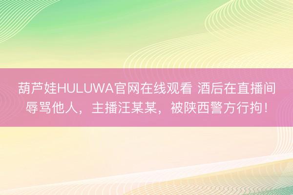 葫芦娃HULUWA官网在线观看 酒后在直播间辱骂他人，主播汪某某，被陕西警方行拘！