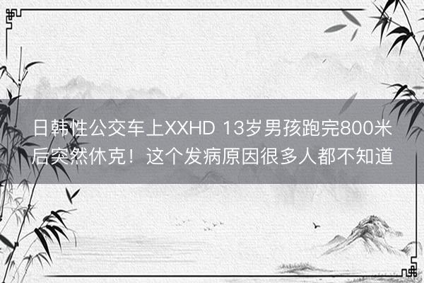 日韩性公交车上XXHD 13岁男孩跑完800米后突然休克！这个发病原因很多人都不知道