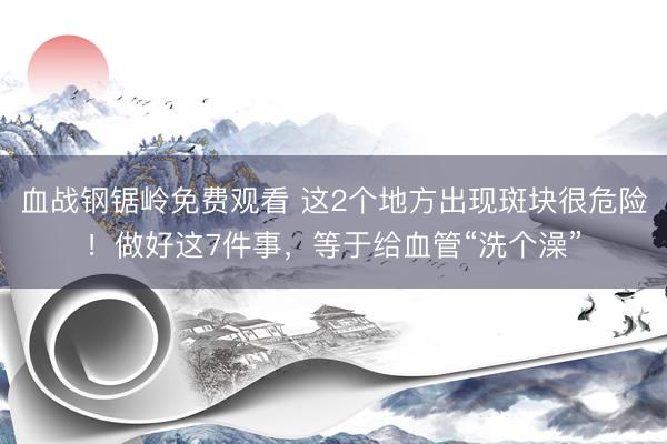 血战钢锯岭免费观看 这2个地方出现斑块很危险！做好这7件事，等于给血管“洗个澡”