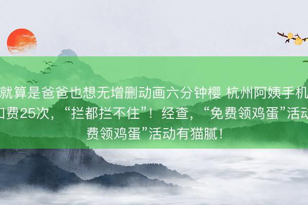 就算是爸爸也想无增删动画六分钟樱 杭州阿姨手机20分钟扣费25次，“拦都拦不住”！经查，“免费领鸡蛋”活动有猫腻！
