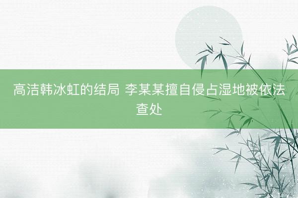 高洁韩冰虹的结局 李某某擅自侵占湿地被依法查处