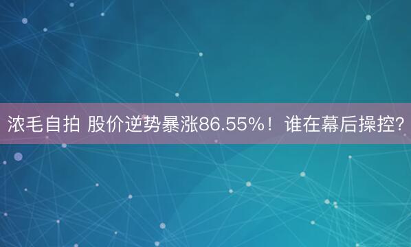 浓毛自拍 股价逆势暴涨86.55%！谁在幕后操控？