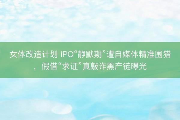 女体改造计划 IPO“静默期”遭自媒体精准围猎，假借“求证”真敲诈黑产链曝光