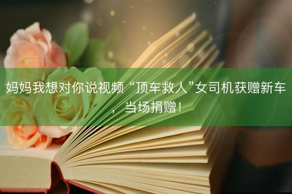 妈妈我想对你说视频 “顶车救人”女司机获赠新车，当场捐赠！
