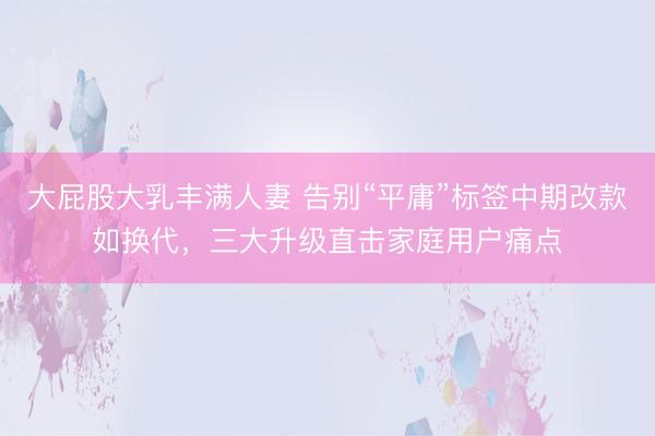 大屁股大乳丰满人妻 告别“平庸”标签中期改款如换代，三大升级直击家庭用户痛点