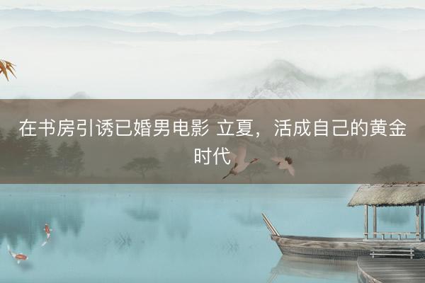 在书房引诱已婚男电影 立夏，活成自己的黄金时代