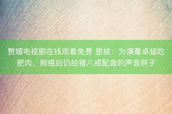 赘婿电视剧在线观看免费 里坡：为演董卓猛吃肥肉，肺癌后仍给猪八戒配音的声音胖子