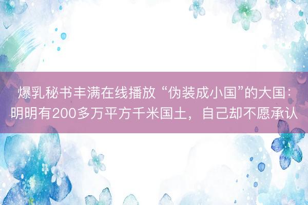 爆乳秘书丰满在线播放 “伪装成小国”的大国：明明有200多万平方千米国土，自己却不愿承认