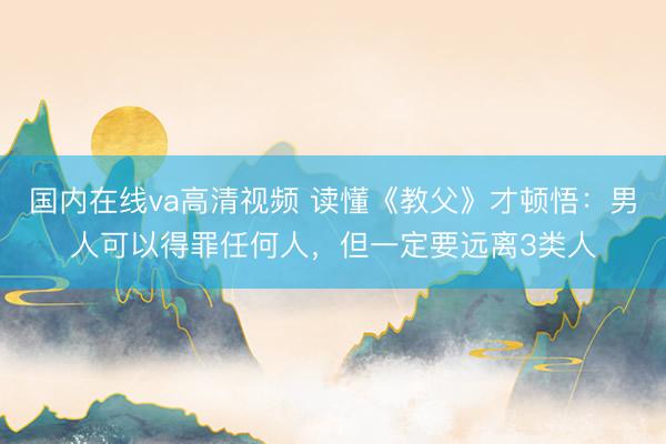 国内在线va高清视频 读懂《教父》才顿悟：男人可以得罪任何人，但一定要远离3类人
