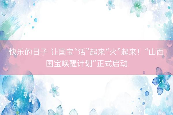 快乐的日子 让国宝“活”起来“火”起来！“山西国宝唤醒计划”正式启动