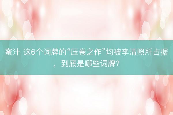 蜜汁 这6个词牌的“压卷之作”均被李清照所占据，到底是哪些词牌？