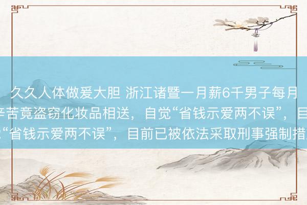 久久人体做爰大胆 浙江诸暨一月薪6千男子每月给老婆3千，仍觉老婆辛苦竟盗窃化妆品相送，自觉“省钱示爱两不误”，目前已被依法采取刑事强制措施