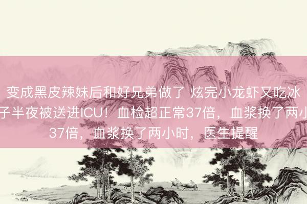 变成黑皮辣妹后和好兄弟做了 炫完小龙虾又吃冰西瓜，32岁女子半夜被送进ICU！血检超正常37倍，血浆换了两小时，医生提醒