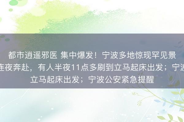 都市逍遥邪医 集中爆发！宁波多地惊现罕见景观！大量市民连夜奔赴，有人半夜11点多刷到立马起床出发；宁波公安紧急提醒