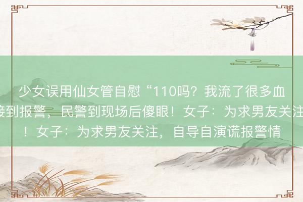 少女误用仙女管自慰 “110吗？我流了很多血……”杭州一派出所接到报警，民警到现场后傻眼！女子：为求男友关注，自导自演谎报警情