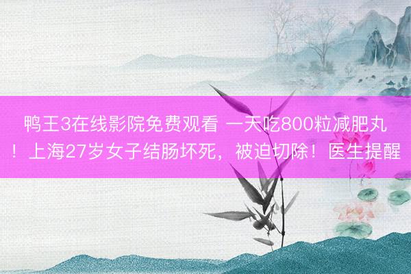 鸭王3在线影院免费观看 一天吃800粒减肥丸！上海27岁女子结肠坏死，被迫切除！医生提醒