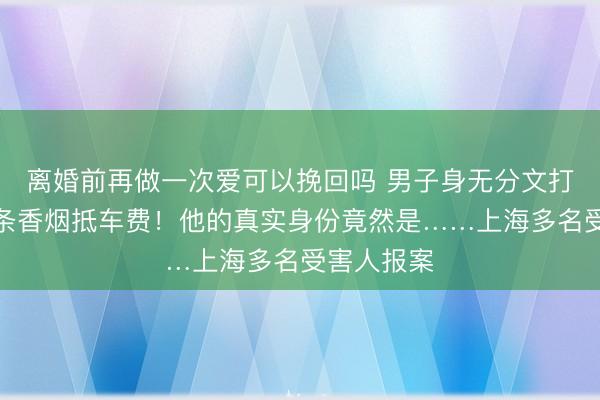 离婚前再做一次爱可以挽回吗 男子身无分文打车，用一条香烟抵车费！他的真实身份竟然是……上海多名受害人报案