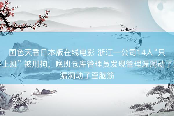 国色天香日本版在线电影 浙江一公司14人“只打卡不上班” 被刑拘，晚班仓库管理员发现管理漏洞动了歪脑筋