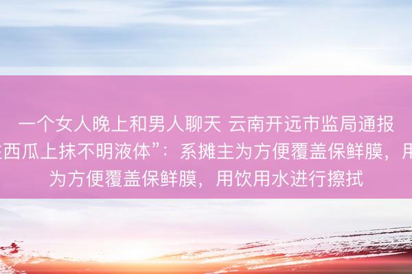 一个女人晚上和男人聊天 云南开远市监局通报“流动瓜摊老板往西瓜上抹不明液体”：系摊主为方便覆盖保鲜膜，<a href=
