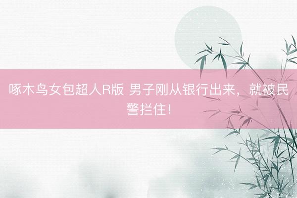 啄木鸟女包超人R版 男子刚从银行出来，就被民警拦住！