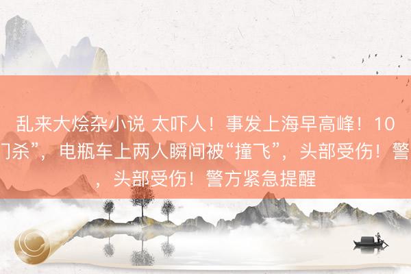 乱来大烩杂小说 太吓人！事发上海早高峰！10岁女童“开门杀”，电瓶车上两人瞬间被“撞飞”，头部受伤！警方紧急提醒