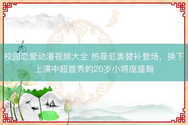 校园恋爱动漫视频大全 热菲尼奥替补登场，换下上演中超首秀的20岁小将庞盛翰