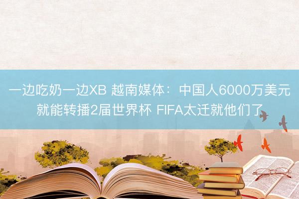 一边吃奶一边XB 越南媒体：中国人6000万美元就能转播2届世界杯 FIFA太迁就他们了