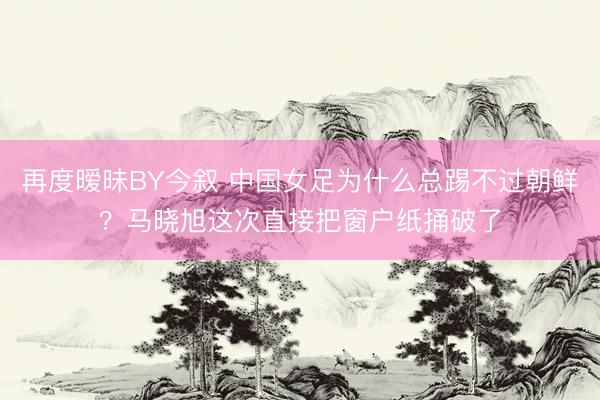 再度暧昧BY今叙 中国女足为什么总踢不过朝鲜？马晓旭这次直接把窗户纸捅破了