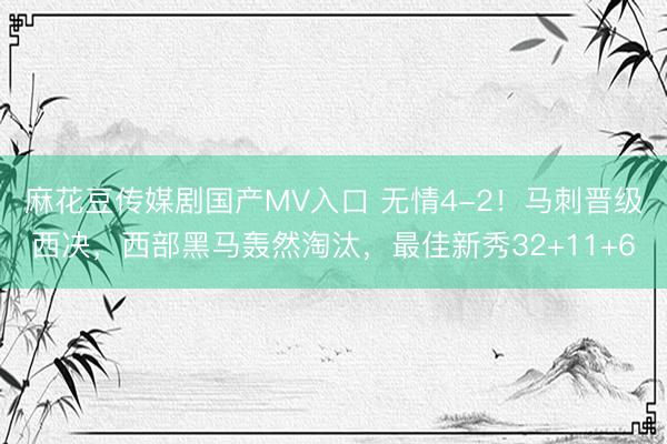 麻花豆传媒剧国产MV入口 无情4-2！马刺晋级西决，西部黑马轰然淘汰，最佳新秀32+11+6