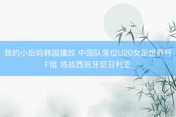 我的小后妈韩国播放 中国队落位U20女足世界杯F组 将战西班牙尼日利亚