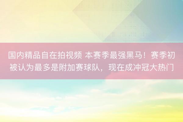 国内精品自在拍视频 本赛季最强黑马！赛季初被认为最多是附加赛球队，现在成冲冠大热门