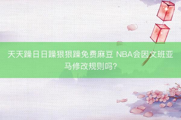 天天躁日日躁狠狠躁免费麻豆 NBA会因文班亚马修改规则吗？