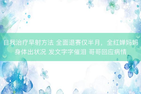 自我治疗早射方法 全面退赛仅半月，全红婵妈妈身体出状况 发文字字催泪 哥哥回应病情