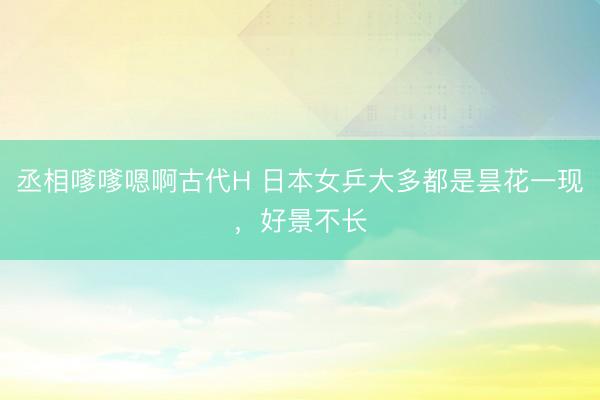丞相嗲嗲嗯啊古代H 日本女乒大多都是昙花一现，好景不长