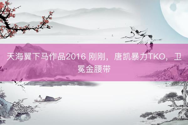 天海翼下马作品2016 刚刚，唐凯暴力TKO，卫冕金腰带