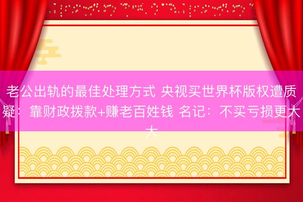 老公出轨的最佳处理方式 央视买世界杯版权遭质疑:靠财政拨款+赚老百姓钱 名记:不买亏损更大