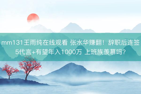 mm131王雨纯在线观看 张水华赚翻!辞职后连签5代言+有望年入1000万 上班族羡慕吗?