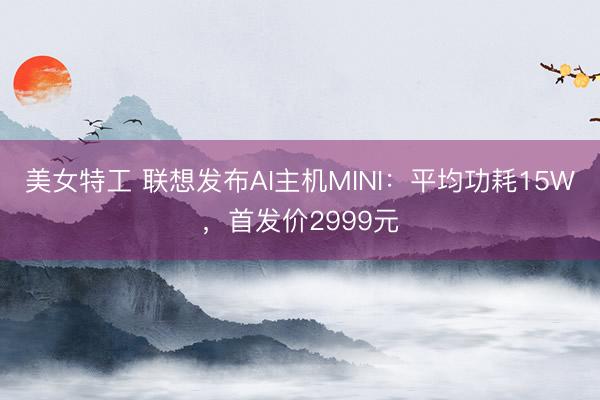 美女特工 联想发布AI主机MINI：平均功耗15W，首发价2999元